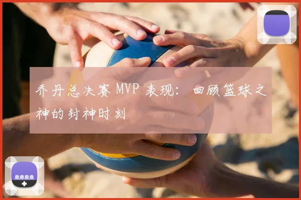 乔丹总决赛 MVP 表现：回顾篮球之神的封神时刻