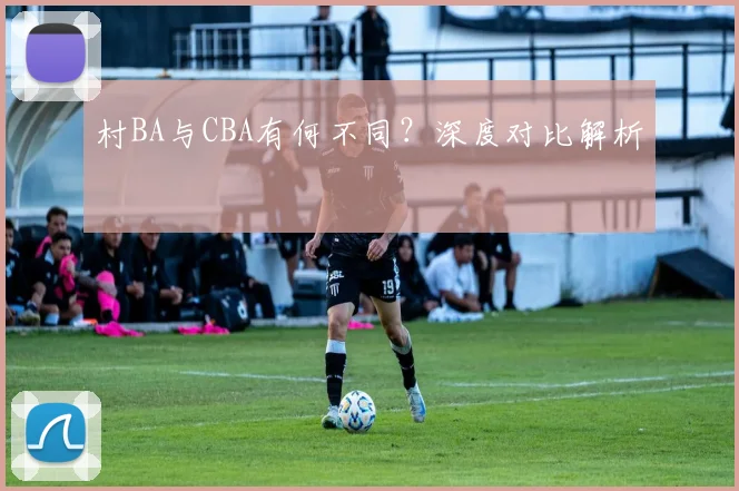 村BA与CBA有何不同？深度对比解析