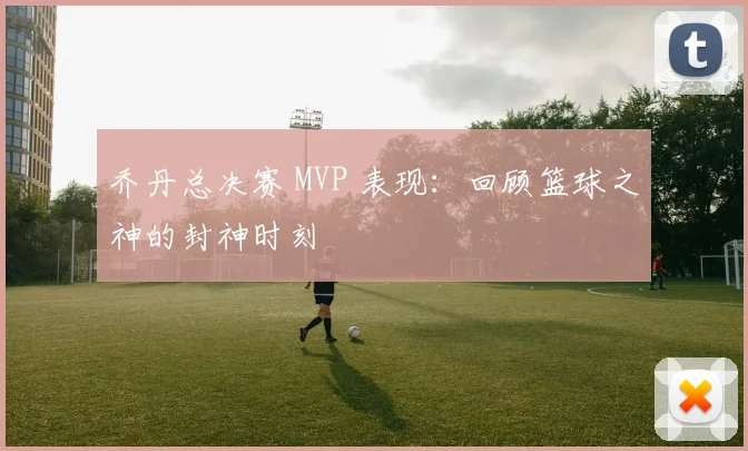 乔丹总决赛 MVP 表现:回顾篮球之神的封神时刻
